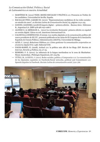 La Comunicación Global, Política y Social
de Latinoamérica en nuestra Actualidad.
CORECOM: Memoria y Experiencias 50
MARTÍNEZ M. (2012) TESIS. REDES SOCIALES Y POLÍTICA 2.0: Presencia en Twitter de
los candidatos. Universidad de Sevilla. España.
BACALLAO PINO, LÁZARO M. (2010): "Representaciones mediáticas de las redes sociales:
un estudio de casos", en Revista Latina de Comunicación Social, 65, páginas 114 a 125.
ZANONI, LEANDRO, (2008) El imperio digital. – primera edición. - Buenos Aires : Ediciones
B., Argentina S.A. ISBN 978-987-627-068-7
ALONSO G. & ARÉBALOS A., (2011) La revolución Horizontal primera edición en español
en versión digital. Libros en red. Amertown Internacional S.A.
CALDEVILLA DOMÍNGUEZ, D (2009). Los medios digitales en la comunicación política del
nuevo presidente de EE.UU., ponencia publicada en las Actas de IX Congreso de la Asociación
Española de Ciencia Política y Administración (AECPA), Universidad de Málaga.
ACED, C. (2013). Relaciones Públicas 2.0. Cómo gestionar la comunicación corporativa en
el entorno digital (Vol. 248). Editorial UOC.
FAGES-RAMIÓ, R. (2008). Actitud 2.0: la política más allá de los blogs. IDP. Revista de
Internet, Derecho y Política, (19 ,(7-25.
ROMERO, F. S. (2010). La inﬂuencia de la lengua neerlandesa en la zona de Manhattan:
Nieuw Amsterdam. Philologia hispalensis, (67 ,(24-85.
TÚÑEZ, M., & SIXTO, J. (2011). Redes sociales, política y Compromiso 2.0: La comunicación
de los diputados españoles en Facebook/Social networks, political and Commitment 2.0:
Spanish deputies in Facebook. Revista Latina de comunicación social, (210 ,(66
 
