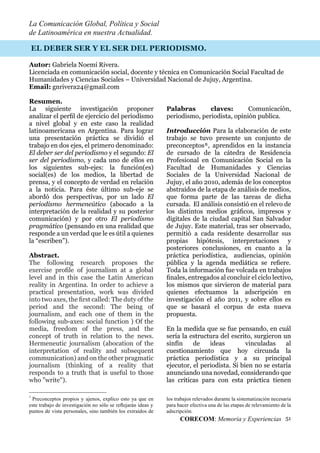 La Comunicación Global, Política y Social
de Latinoamérica en nuestra Actualidad.
CORECOM: Memoria y Experiencias 51
EL DEBER SER Y EL SER DEL PERIODISMO.
Autor: Gabriela Noemí Rivera.
Licenciada en comunicación social, docente y técnica en Comunicación Social Facultad de
Humanidades y Ciencias Sociales – Universidad Nacional de Jujuy, Argentina.
Email: gnrivera24@gmail.com
Resumen.
La siguiente investigación proponer
analizar el perﬁl de ejercicio del periodismo
a nivel global y en este caso la realidad
latinoamericana en Argentina. Para lograr
una presentación práctica se dividió el
trabajo en dos ejes, el primero denominado:
El deber ser del periodismo y el segundo: El
ser del periodismo, y cada uno de ellos en
los siguientes sub-ejes: la función(es)
social(es) de los medios, la libertad de
prensa, y el concepto de verdad en relación
a la noticia. Para éste último sub-eje se
abordó dos perspectivas, por un lado El
periodismo hermeneútico (abocado a la
interpretación de la realidad y su posterior
comunicación) y por otro El periodismo
pragmático (pensando en una realidad que
responde a un verdad que le es útil a quienes
la “escriben”).
Abstract.
The following research proposes the
exercise proﬁle of journalism at a global
level and in this case the Latin American
reality in Argentina. In order to achieve a
practical presentation, work was divided
into two axes, the ﬁrst called: The duty of the
period and the second: The being of
journalism, and each one of them in the
following sub-axes: social function ) Of the
media, freedom of the press, and the
concept of truth in relation to the news.
Hermeneutic journalism (abocation of the
interpretation of reality and subsequent
communication) and on the other pragmatic
journalism (thinking of a reality that
responds to a truth that is useful to those
who "write").
۸
Preconceptos propios y ajenos, explico esto ya que en
este trabajo de investigación no sólo se reﬂejarán ideas y
puntos de vista personales, sino también los extraídos de
Palabras claves: Comunicación,
periodismo, periodista, opinión publica.
Introducción Para la elaboración de este
trabajo se tuvo presente un conjunto de
preconceptos8, aprendidos en la instancia
de cursado de la cátedra de Residencia
Profesional en Comunicación Social en la
Facultad de Humanidades y Ciencias
Sociales de la Universidad Nacional de
Jujuy, el año 2010, además de los conceptos
abstraídos de la etapa de análisis de medios,
que forma parte de las tareas de dicha
cursada. El análisis consistió en el relevo de
los distintos medios gráﬁcos, impresos y
digitales de la ciudad capital San Salvador
de Jujuy. Este material, tras ser observado,
permitió a cada residente desarrollar sus
propias hipótesis, interpretaciones y
posteriores conclusiones, en cuanto a la
práctica periodística, audiencias, opinión
pública y la agenda mediática se reﬁere.
Toda la información fue volcada en trabajos
ﬁnales, entregados al concluir el ciclo lectivo,
los mismos que sirvieron de material para
quienes efectuamos la adscripción en
investigación el año 2011, y sobre ellos es
que se basará el corpus de esta nueva
propuesta.
En la medida que se fue pensando, en cuál
sería la estructura del escrito, surgieron un
sinfín de ideas vinculadas al
cuestionamiento que hoy circunda la
práctica periodística y a su principal
ejecutor, el periodista. Si bien no se estaría
anunciando una novedad, considerando que
las críticas para con esta práctica tienen
los trabajos relevados durante la sistematización necesaria
para hacer efectiva una de las etapas de relevamiento de la
adscripción.
 