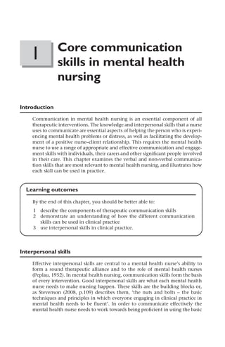 P1: KPB/XYZ P2: ABC
MHBK040-01 MHBK040-Morrissey July 15, 2011 12:8 Printer Name: Yet to Come
1 Core communication
skills in mental health
nursing
Introduction
Communication in mental health nursing is an essential component of all
therapeutic interventions. The knowledge and interpersonal skills that a nurse
uses to communicate are essential aspects of helping the person who is experi-
encing mental health problems or distress, as well as facilitating the develop-
ment of a positive nurse–client relationship. This requires the mental health
nurse to use a range of appropriate and effective communication and engage-
ment skills with individuals, their carers and other signiﬁcant people involved
in their care. This chapter examines the verbal and non-verbal communica-
tion skills that are most relevant to mental health nursing, and illustrates how
each skill can be used in practice.
Learning outcomes
By the end of this chapter, you should be better able to:
1 describe the components of therapeutic communication skills
2 demonstrate an understanding of how the different communication
skills can be used in clinical practice
3 use interpersonal skills in clinical practice.
Interpersonal skills
Effective interpersonal skills are central to a mental health nurse’s ability to
form a sound therapeutic alliance and to the role of mental health nurses
(Peplau, 1952). In mental health nursing, communication skills form the basis
of every intervention. Good interpersonal skills are what each mental health
nurse needs to make nursing happen. These skills are the building blocks or,
as Stevenson (2008, p.109) describes them, ‘the nuts and bolts – the basic
techniques and principles in which everyone engaging in clinical practice in
mental health needs to be ﬂuent’. In order to communicate effectively the
mental health nurse needs to work towards being proﬁcient in using the basic
 