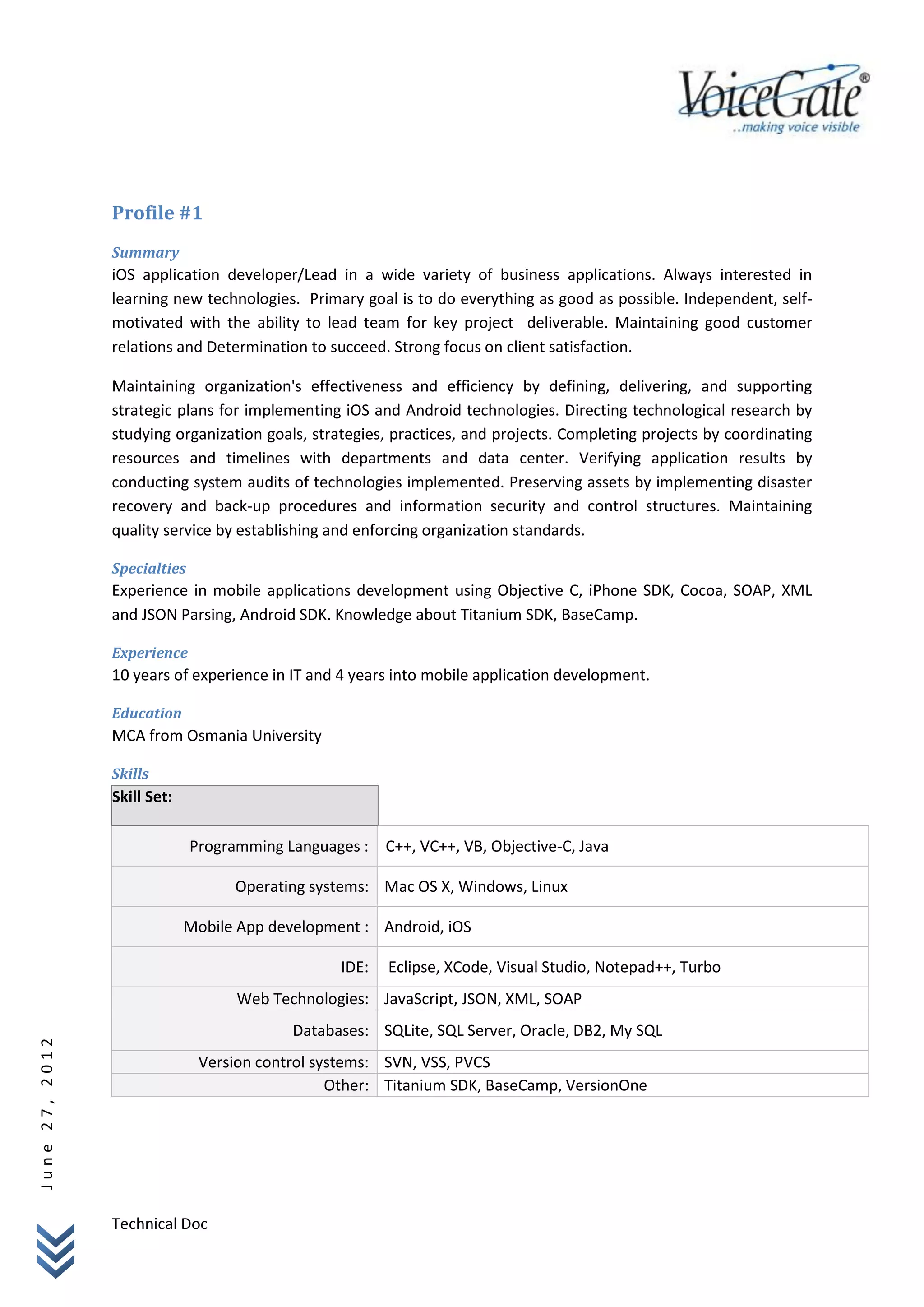 Profile #1
                Summary
                iOS application developer/Lead in a wide variety of business applications. Always interested in
                learning new technologies. Primary goal is to do everything as good as possible. Independent, self-
                motivated with the ability to lead team for key project deliverable. Maintaining good customer
                relations and Determination to succeed. Strong focus on client satisfaction.

                Maintaining organization's effectiveness and efficiency by defining, delivering, and supporting
                strategic plans for implementing iOS and Android technologies. Directing technological research by
                studying organization goals, strategies, practices, and projects. Completing projects by coordinating
                resources and timelines with departments and data center. Verifying application results by
                conducting system audits of technologies implemented. Preserving assets by implementing disaster
                recovery and back-up procedures and information security and control structures. Maintaining
                quality service by establishing and enforcing organization standards.

                Specialties
                Experience in mobile applications development using Objective C, iPhone SDK, Cocoa, SOAP, XML
                and JSON Parsing, Android SDK. Knowledge about Titanium SDK, BaseCamp.

                Experience
                10 years of experience in IT and 4 years into mobile application development.

                Education
                MCA from Osmania University

                Skills
                Skill Set:

                              Programming Languages : C++, VC++, VB, Objective-C, Java

                                    Operating systems: Mac OS X, Windows, Linux

                             Mobile App development : Android, iOS

                                                  IDE:   Eclipse, XCode, Visual Studio, Notepad++, Turbo
                                    Web Technologies: JavaScript, JSON, XML, SOAP
                                           Databases: SQLite, SQL Server, Oracle, DB2, My SQL
June 27, 2012




                               Version control systems: SVN, VSS, PVCS
                                                 Other: Titanium SDK, BaseCamp, VersionOne




                Technical Doc
 