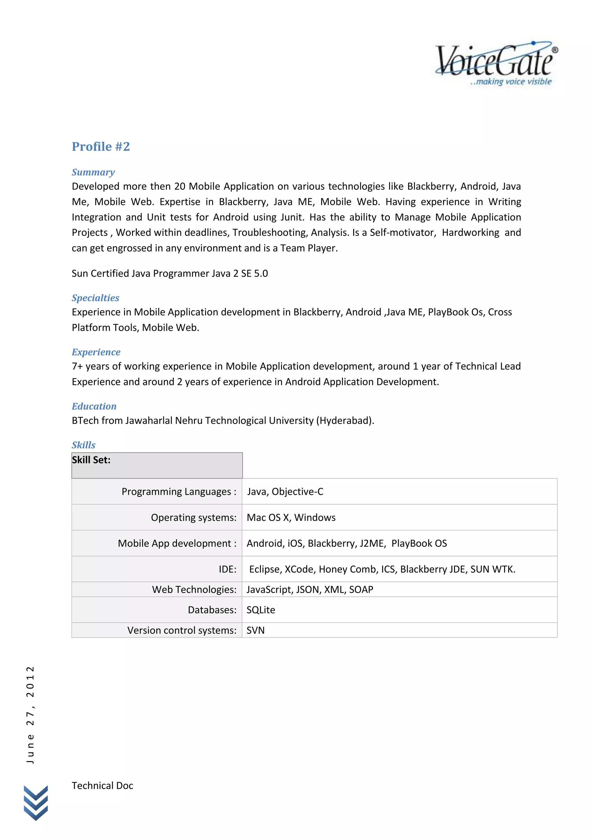 Profile #2
                Summary
                Developed more then 20 Mobile Application on various technologies like Blackberry, Android, Java
                Me, Mobile Web. Expertise in Blackberry, Java ME, Mobile Web. Having experience in Writing
                Integration and Unit tests for Android using Junit. Has the ability to Manage Mobile Application
                Projects , Worked within deadlines, Troubleshooting, Analysis. Is a Self-motivator, Hardworking and
                can get engrossed in any environment and is a Team Player.

                Sun Certified Java Programmer Java 2 SE 5.0

                Specialties
                Experience in Mobile Application development in Blackberry, Android ,Java ME, PlayBook Os, Cross
                Platform Tools, Mobile Web.

                Experience
                7+ years of working experience in Mobile Application development, around 1 year of Technical Lead
                Experience and around 2 years of experience in Android Application Development.

                Education
                BTech from Jawaharlal Nehru Technological University (Hyderabad).

                Skills
                Skill Set:

                              Programming Languages : Java, Objective-C

                                   Operating systems: Mac OS X, Windows

                             Mobile App development : Android, iOS, Blackberry, J2ME, PlayBook OS

                                                 IDE:   Eclipse, XCode, Honey Comb, ICS, Blackberry JDE, SUN WTK.
                                    Web Technologies: JavaScript, JSON, XML, SOAP
                                           Databases: SQLite
                               Version control systems: SVN
June 27, 2012




                Technical Doc
 