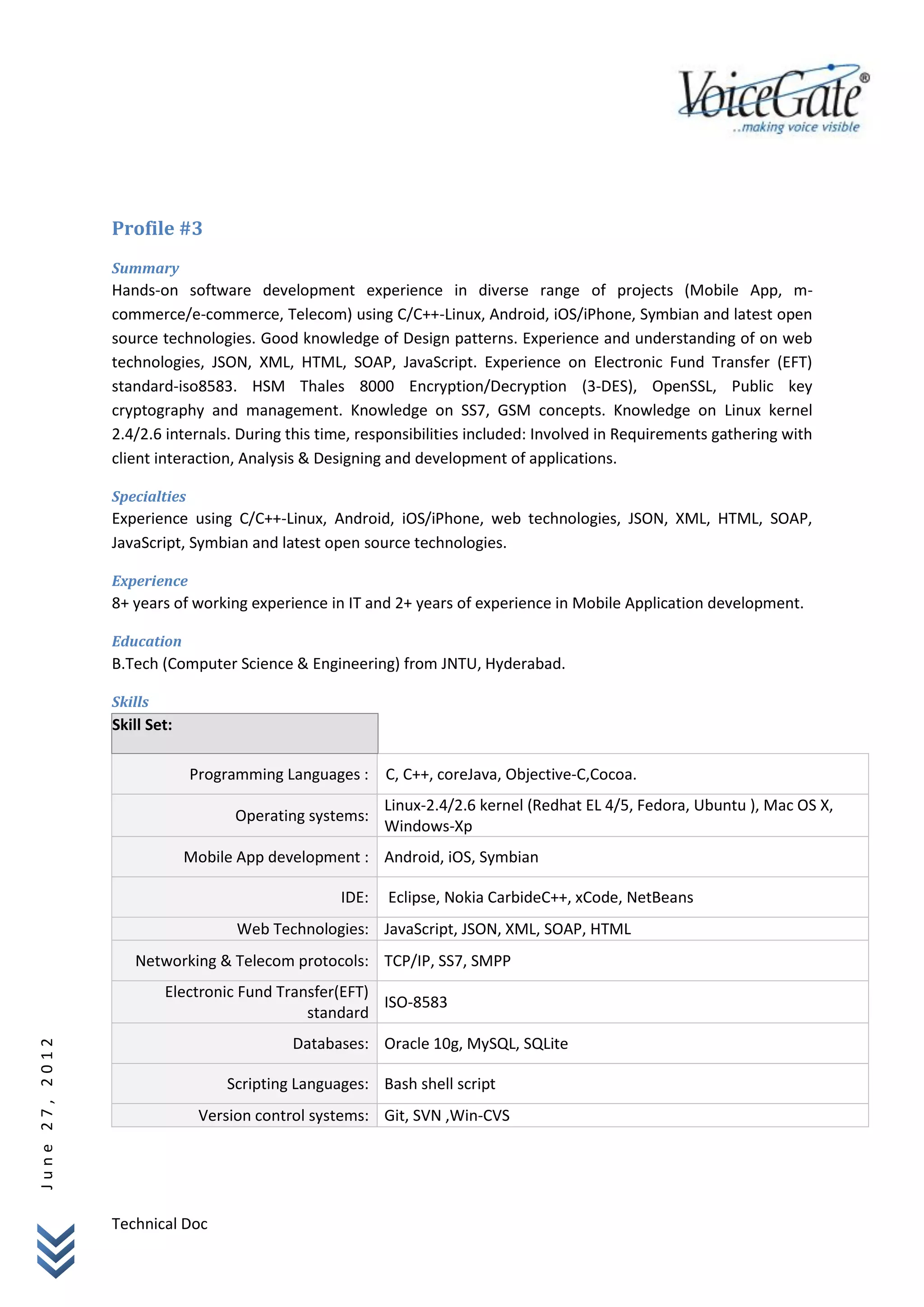Profile #3
                Summary
                Hands-on software development experience in diverse range of projects (Mobile App, m-
                commerce/e-commerce, Telecom) using C/C++-Linux, Android, iOS/iPhone, Symbian and latest open
                source technologies. Good knowledge of Design patterns. Experience and understanding of on web
                technologies, JSON, XML, HTML, SOAP, JavaScript. Experience on Electronic Fund Transfer (EFT)
                standard-iso8583. HSM Thales 8000 Encryption/Decryption (3-DES), OpenSSL, Public key
                cryptography and management. Knowledge on SS7, GSM concepts. Knowledge on Linux kernel
                2.4/2.6 internals. During this time, responsibilities included: Involved in Requirements gathering with
                client interaction, Analysis & Designing and development of applications.

                Specialties
                Experience using C/C++-Linux, Android, iOS/iPhone, web technologies, JSON, XML, HTML, SOAP,
                JavaScript, Symbian and latest open source technologies.

                Experience
                8+ years of working experience in IT and 2+ years of experience in Mobile Application development.

                Education
                B.Tech (Computer Science & Engineering) from JNTU, Hyderabad.

                Skills
                Skill Set:

                              Programming Languages : C, C++, coreJava, Objective-C,Cocoa.
                                                          Linux-2.4/2.6 kernel (Redhat EL 4/5, Fedora, Ubuntu ), Mac OS X,
                                    Operating systems:
                                                          Windows-Xp
                             Mobile App development : Android, iOS, Symbian

                                                   IDE:   Eclipse, Nokia CarbideC++, xCode, NetBeans
                                    Web Technologies: JavaScript, JSON, XML, SOAP, HTML
                   Networking & Telecom protocols: TCP/IP, SS7, SMPP
                         Electronic Fund Transfer(EFT)
                                                       ISO-8583
                                             standard
                                            Databases: Oracle 10g, MySQL, SQLite
June 27, 2012




                                   Scripting Languages: Bash shell script
                               Version control systems: Git, SVN ,Win-CVS




                Technical Doc
 