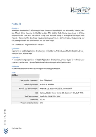 Profile #2
                Summary
                Developed more then 20 Mobile Application on various technologies like Blackberry, Android, Java
                Me, Mobile Web. Expertise in Blackberry, Java ME, Mobile Web. Having experience in Writing
                Integration and Unit tests for Android using Junit. Has the ability to Manage Mobile Application
                Projects , Worked within deadlines, Troubleshooting, Analysis. Is a Self-motivator, Hardworking and
                can get engrossed in any environment and is a Team Player.

                Sun Certified Java Programmer Java 2 SE 5.0

                Specialties
                Experience in Mobile Application development in Blackberry, Android ,Java ME, PlayBook Os, Cross
                Platform Tools, Mobile Web.

                Experience
                7+ years of working experience in Mobile Application development, around 1 year of Technical Lead
                Experience and around 2 years of experience in Android Application Development.

                Education
                BTech from Jawaharlal Nehru Technological University (Hyderabad).

                Skills
                Skill Set:

                              Programming Languages : Java, Objective-C

                                   Operating systems: Mac OS X, Windows

                             Mobile App development : Android, iOS, Blackberry, J2ME, PlayBook OS

                                                 IDE:   Eclipse, XCode, Honey Comb, ICS, Blackberry JDE, SUN WTK.
                                    Web Technologies: JavaScript, JSON, XML, SOAP
                                           Databases: SQLite
                               Version control systems: SVN
June 27, 2012




                Technical Doc
 