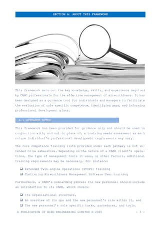 A PUBLICATION OF WING ENGINEERING LIMITED © 2020 - 3 -
This framework sets out the key knowledge, skills, and experience required
by CAMO professionals for the effective management of airworthiness. It has
been designed as a guidance tool for individuals and managers to facilitate
the evaluation of role specific competence, identifying gaps, and informing
professional development plans.
This framework has been provided for guidance only and should be used in
conjunction with, and not in place of, a training needs assessment as each
unique individual's professional development requirements may vary.
The core competence training lists provided under each pathway is not in-
tended to be exhaustive. Depending on the nature of a CAMO client’s opera-
tions, the type of management tools it uses, or other factors, additional
training requirements may be necessary. For instance:
❑ Extended Twin-engine Operations (ETOPS) training
❑ Continuing Airworthiness Management Software User training
Furthermore, a CAMO’s onboarding process for new personnel should include
an introduction to its CAME, which covers:
❑ Its organisational structure,
❑ An overview of its ops and the new personnel’s role within it, and
❑ The new personnel’s role specific tasks, procedures, and tools.
SECTION A: ABOUT THIS FRAMEWORK
A.1 GUIDANCE NOTES
 