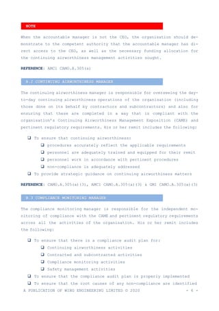 A PUBLICATION OF WING ENGINEERING LIMITED © 2020 - 6 -
When the accountable manager is not the CEO, the organisation should de-
monstrate to the competent authority that the accountable manager has di-
rect access to the CEO, as well as the necessary funding allocation for
the continuing airworthiness management activities sought.
REFERENCE: AMC1 CAMO.A.305(a)
The continuing airworthiness manager is responsible for overseeing the day-
to-day continuing airworthiness operations of the organisation (including
those done on its behalf by contractors and subcontractors) and also for
ensuring that these are completed in a way that is compliant with the
organisation’s Continuing Airworthiness Management Exposition (CAME) and
pertinent regulatory requirements. His or her remit includes the following:
❑ To ensure that continuing airworthiness:
❑ procedures accurately reflect the applicable requirements
❑ personnel are adequately trained and equipped for their remit
❑ personnel work in accordance with pertinent procedures
❑ non-compliance is adequately addressed
❑ To provide strategic guidance on continuing airworthiness matters
REFERENCE: CAMO.A.305(a)(3), AMC1 CAMO.A.305(a)(3) & GM1 CAMO.A.305(a)(3)
The compliance monitoring manager is responsible for the independent mo-
nitoring of compliance with the CAME and pertinent regulatory requirements
across all the activities of the organisation. His or her remit includes
the following:
❑ To ensure that there is a compliance audit plan for:
❑ Continuing airworthiness activities
❑ Contracted and subcontracted activities
❑ Compliance monitoring activities
❑ Safety management activities
❑ To ensure that the compliance audit plan is properly implemented
❑ To ensure that the root causes of any non-compliance are identified
B.2 CONTINUING AIRWORTHINESS MANAGER
B.3 COMPLIANCE MONITORING MANAGER
NOTE
 