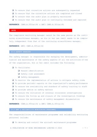 A PUBLICATION OF WING ENGINEERING LIMITED © 2020 - 7 -
❑ To ensure that corrective actions are subsequently requested
❑ To ensure that the corrective actions are completed and closed
❑ To ensure that the audit plan is properly maintained
❑ To ensure that the audit plan is continually reviewed and improved
REFERENCE: CAMO.A.305(a)(4) & AMC1 CAMO.A.305(a)(4)
The compliance monitoring manager cannot be the same person as the conti-
nuing airworthiness manager, as his or her own remit needs to be comple-
tely independent from that of the continuing airworthiness manager.
REFERENCE: AMC1 CAMO.A.305(a)(4)
The safety manager is responsible for managing the development, adminis-
tration and maintenance of the safety aspects of all the activities of the
of the organisation. His or her remit includes the following:
❑ To facilitate:
❑ Hazard identification
❑ Safety risk assessment
❑ Safety management
❑ To monitor the implementation of actions to mitigate safety risks
❑ To provide periodic reports on the organisation’s safety performance
❑ To ensure the availability and standard of safety training to staff
❑ To provide advice on safety matters
❑ To ensure the initiation of internal occurrence investigations
❑ To ensure the follow up and closure of the investigation findings
❑ To ensure the maintenance of safety management documentation
REFERENCE: CAMO.A.305(a)(5) & AMC1 CAMO.A.305(a)(5)
The responsibilities of maintenance programme and reliability monitoring
personnel include:
❑ To develop and control the aircraft maintenance programme
B.4 SAFETY MANAGER
B.5 AMP & RELIABILITY MONITORING PERSONNEL
NOTE
 