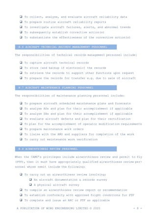 A PUBLICATION OF WING ENGINEERING LIMITED © 2020 - 8 -
❑ To collect, analyse, and evaluate aircraft reliability data
❑ To prepare routine aircraft reliability reports
❑ To investigate aircraft failures, alerts, and abnormal trends
❑ To subsequently establish corrective action(s)
❑ To substantiate the effectiveness of the corrective action(s)
The responsibilities of technical records management personnel include:
❑ To capture aircraft technical records
❑ To store [and backup if electronic] the records
❑ To retrieve the records to support other functions upon request
❑ To prepare the records for transfer e.g. due to sale of aircraft
The responsibilities of maintenance planning personnel include:
❑ To prepare aircraft scheduled maintenance plans and forecasts
❑ To analyse ADs and plan for their accomplishment if applicable
❑ To analyse SBs and plan for their accomplishment if applicable
❑ To evaluate aircraft defects and plan for their rectification
❑ To plan for the accomplishment of operator modification requirements
❑ To prepare maintenance work orders
❑ To liaise with the AMO and suppliers for completion of the work
❑ To carry out maintenance work verification
When the CAMO’s privileges include airworthiness review and permit to fly
(PTF), then it must have appropriately qualified airworthiness review per-
sonnel whose remit include the following:
❑ To carry out an airworthiness review involving:
❑ An aircraft documentation & records survey
❑ A physical aircraft survey
❑ To compile an airworthiness review report or recommendation
❑ To establish conformity with approved flight conditions for PTF
❑ To complete and issue an ARC or PTF as applicable
B.7 AIRCRAFT MAINTENANCE PLANNING PERSONNEL
B.6 AIRCRAFT TECHNICAL RECORDS MANAGEMENT PERSONNEL
B.8 AIRWORTHINESS REVIEW PERSONNEL
 
