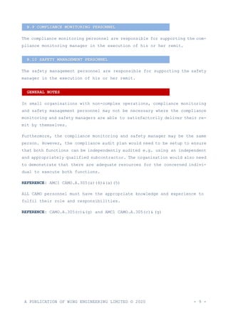 A PUBLICATION OF WING ENGINEERING LIMITED © 2020 - 9 -
The compliance monitoring personnel are responsible for supporting the com-
pliance monitoring manager in the execution of his or her remit.
The safety management personnel are responsible for supporting the safety
manager in the execution of his or her remit.
In small organisations with non-complex operations, compliance monitoring
and safety management personnel may not be necessary where the compliance
monitoring and safety managers are able to satisfactorily deliver their re-
mit by themselves.
Furthermore, the compliance monitoring and safety manager may be the same
person. However, the compliance audit plan would need to be setup to ensure
that both functions can be independently audited e.g. using an independent
and appropriately qualified subcontractor. The organisation would also need
to demonstrate that there are adequate resources for the concerned indivi-
dual to execute both functions.
REFERENCE: AMC1 CAMO.A.305(a)(4)&(a)(5)
ALL CAMO personnel must have the appropriate knowledge and experience to
fulfil their role and responsibilities.
REFERENCE: CAMO.A.305(c)&(g) and AMC1 CAMO.A.305(c)& (g)
B.9 COMPLIANCE MONITORING PERSONNEL
B.10 SAFETY MANAGEMENT PERSONNEL
GENERAL NOTES
 