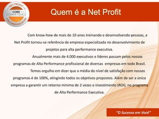 CORE COMPETENCE Sucesso em
Você
“O Sucesso em Você”
Quem é a Net Profit
Com know-how de mais de 10 anos treinando e desenvolvendo pessoas, a
Net Profit tornou-se referência de empresa especializada no desenvolvimento de
projetos para alta performance executiva.
Anualmente mais de 4.000 executivos e líderes passam pelos nossos
programas de Alta Performance profissional de diversas empresas em todo Brasil.
Temos orgulho em dizer que a média do nível de satisfação com nossos
programas é de 100%, atingindo todos os objetivos propostos. Além de ser a única
empresa a garantir um retorno mínimo de 2 vezes o investimento (ROI), no programa
de Alta Performance Executiva.
 