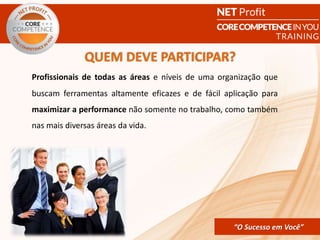 CORE COMPETENCE Sucesso em
Você
“O Sucesso em Você”
QUEM DEVE PARTICIPAR?
“O Sucesso em Você”
Profissionais de todas as áreas e níveis de uma organização que
buscam ferramentas altamente eficazes e de fácil aplicação para
maximizar a performance não somente no trabalho, como também
nas mais diversas áreas da vida.
 