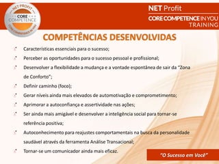 CORE COMPETENCE Sucesso em
Você
“O Sucesso em Você”
Características essenciais para o sucesso;
Perceber as oportunidades para o sucesso pessoal e profissional;
Desenvolver a flexibilidade a mudança e a vontade espontânea de sair da “Zona
de Conforto”;
Definir caminho (foco);
Gerar níveis ainda mais elevados de automotivação e comprometimento;
Aprimorar a autoconfiança e assertividade nas ações;
Ser ainda mais amigável e desenvolver a inteligência social para tornar-se
referência positiva;
Autoconhecimento para reajustes comportamentais na busca da personalidade
saudável através da ferramenta Análise Transacional;
Tornar-se um comunicador ainda mais eficaz.
COMPETÊNCIAS DESENVOLVIDAS
“O Sucesso em Você”
 