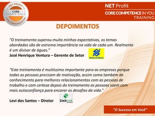 CORE COMPETENCE Sucesso em
Você
“O Sucesso em Você”
”O treinamento superou muito minhas expectativas, os temas
abordados são de extrema importância na vida de cada um. Realmente
é um divisor de águas.”
José Henrique Ventura – Gerente de Setor
“Este treinamento é muitíssimo importante para as empresas porque
todas as pessoas precisam de motivação, assim como também de
conhecimento para melhores relacionamentos com as pessoas de
trabalho e com certeza depois do treinamento as pessoas saem com
mais autoconfiança para encarar os desafios da vida.”
Levi dos Santos – Diretor
DEPOIMENTOS
“O Sucesso em Você”
 
