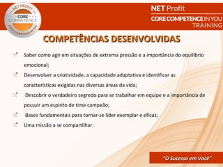 COMPETÊNCIAS DESENVOLVIDAS
Saber como agir em situações de extrema pressão e a importância do equilíbrio
emocional;
Desenvolver a criatividade, a capacidade adaptativa e identificar as
características exigidas nas diversas áreas da vida;
Descobrir o verdadeiro segredo para se trabalhar em equipe e a importância de
possuir um espírito de time campeão;
Bases fundamentais para tornar-se líder exemplar e eficaz;
Uma missão a se compartilhar.




                                                CORE COMPETENCE S ucesso em
                                                         “O Sucesso em Você”
                                                                          Você
 