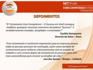 DEPOIMENTOS
“O Treinamento Core Competence – O Sucesso em Você consegue
 modificar quaisquer conceitos anteriores da palavra “Sucesso”. É
verdadeiramente inovador, desafiador e encantador!”
                                                    Cynthia Damasceno
                                               Gerente de Setor – Avon

“Este treinamento é muitíssimo importante para as empresas porque
todas as pessoas precisam de motivação, assim como também de
conhecimento para melhores relacionamentos com as pessoas de
trabalho e com certeza depois do treinamento as pessoas saem com
mais autoconfiança para encarar os desafios da vida.”
                                    Levi dos Santos – Diretor – Linkteck

                                             CORE COMPETENCE S ucesso em
                                                      “O Sucesso em Você”
                                                                       Você
 