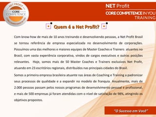 Quem é a Net Profit?
Com know-how de mais de 10 anos treinando e desenvolvendo pessoas, a Net Profit Brasil
se tornou referência de empresa especializada no desenvolvimento de corporações.
Possuímos uma das melhores e maiores equipes de Master Coaches e Trainers atuantes no
Brasil, com vasta experiência corporativa, vindos de cargos executivos e outras posições
relevantes. Hoje, somos mais de 50 Master Coaches e Trainers exclusivos Net Profit,
atuando em 23 escritórios regionais, distribuídos nas principais cidades do Brasil.

Somos a primeira empresa brasileira atuante nas áreas de Coaching e Training a padronizar
seus processos de qualidade e a expandir no modelo de franquia. Anualmente, mais de
2.000 pessoas passam pelos nossos programas de desenvolvimento pessoal e profissional,
e mais de 500 empresas já foram atendidas com o nível de satisfação de 98%, atingindo os
objetivos propostos.


                                                       CORE COMPETENCE S ucesso em
                                                                “O Sucesso em Você”
                                                                                 Você
 