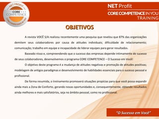 OBJETIVOS
        A revista VOCÊ S/A realizou recentemente uma pesquisa que revelou que 87% das organizações
demitem seus colaboradores por causa de atitudes individuais; dificuldade de relacionamento;
comunicação; trabalho em equipe e incapacidade de liderar equipes para gerar resultados.
        Baseado nisso e, compreendendo que o sucesso das empresas depende intimamente do sucesso
de seus colaboradores, desenvolvemos o programa CORE COMPETENCE – O Sucesso em Você!
        O objetivo deste programa é a mudança de atitudes negativas e promoção de atitudes positivas;
modelagem de antigos paradigmas e desenvolvimento de habilidades essenciais para o sucesso pessoal e
profissional.
        De forma resumida, o treinamento promoverá situações propícias para que você possa expandir
ainda mais a Zona de Conforto, gerando novas oportunidades e, consequentemente, obtendo resultados
ainda melhores e mais satisfatórios, seja no âmbito pessoal, como no profissional.




                                                             CORE COMPETENCE S ucesso em
                                                                      “O Sucesso em Você”
                                                                                       Você
 