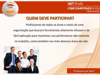 QUEM DEVE PARTICIPAR?
         Profissionais de todas as áreas e níveis de uma
organização que buscam ferramentas altamente eficazes e de
fácil aplicação para maximizar sua performance não somente
no trabalho, como também nas mais diversas áreas da vida.




                                  CORE COMPETENCE S ucesso em
                                           “O Sucesso em Você”
                                                            Você
 