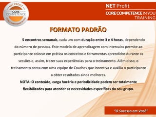 FORMATO PADRÃO
      5 encontros semanais, cada um com duração entre 3 e 4 horas, dependendo
  do número de pessoas. Este modelo de aprendizagem com intervalos permite ao
 participante colocar em prática os conceitos e ferramentas aprendidos durante as
    sessões e, assim, trazer suas experiências para o treinamento. Além disso, o
treinamento conta com uma equipe de Coaches que incentiva e auxilia o participante
                        a obter resultados ainda melhores.
     NOTA: O conteúdo, carga horária e periodicidade podem ser totalmente
       flexibilizados para atender as necessidades específicas do seu grupo.




                                                 CORE COMPETENCE S ucesso em
                                                          “O Sucesso em Você”
                                                                           Você
 