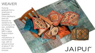 A young
graduate from a
small town in
Rajasthan,
Churu declined a
bank job
because he
wanted to do
something on his
own, something
big. Today,
NKC’s Jaipur
Rugs is India’s
largest
manufacturer of
hand-knotted
rugs, with an
annual turnover
of above ₹ 122
crore annual
turnover.
WEAVER
 