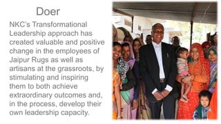 NKC’s Transformational
Leadership approach has
created valuable and positive
change in the employees of
Jaipur Rugs as well as
artisans at the grassroots, by
stimulating and inspiring
them to both achieve
extraordinary outcomes and,
in the process, develop their
own leadership capacity.
Doer
 