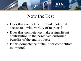 Now the Test Does this competence provide potential access to a wide variety of markets? Does this competence make a significant contribution to the perceived customer benefits of the end product? Is this competence difficult for competitors to imitate? 