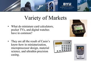 Variety of Markets What do miniature card calculators, pocket TVs, and digital watches have in common? They are all the result of Casio’s know-how in miniaturization, microprocessor design, material science, and ultrathin precision casing. 
