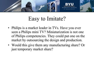 Easy to Imitate? Philips is a market leader in TVs. Have you ever seen a Philips mini TV? Miniaturization is not one of Philips competencies. They could put one on the market by outsourcing the design and production.  Would this give them any manufacturing share? Or just temporary market share? 