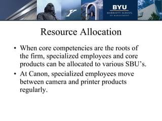Resource Allocation When core competencies are the roots of the firm, specialized employees and core products can be allocated to various SBU’s. At Canon, specialized employees move between camera and printer products regularly.  