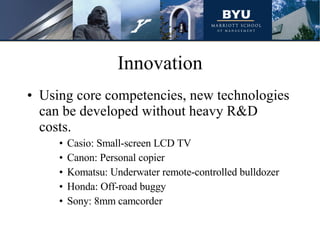 Innovation Using core competencies, new technologies can be developed without heavy R&D costs. Casio: Small-screen LCD TV Canon: Personal copier Komatsu: Underwater remote-controlled bulldozer Honda: Off-road buggy Sony: 8mm camcorder 