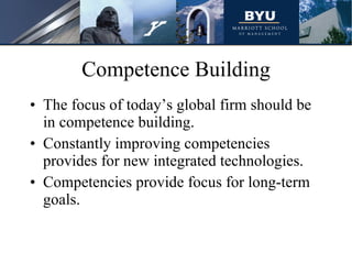 Competence Building The focus of today’s global firm should be in competence building. Constantly improving competencies provides for new integrated technologies. Competencies provide focus for long-term goals.  
