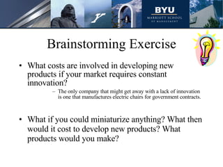 Brainstorming Exercise What costs are involved in developing new products if your market requires constant innovation? The only company that might get away with a lack of innovation is one that manufactures electric chairs for government contracts. What if you could miniaturize anything? What then would it cost to develop new products? What products would you make? 