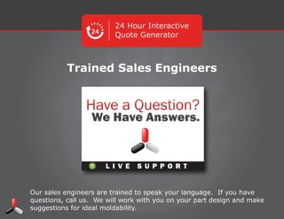 24 Hour Interactive
Quote Generator
Trained Sales Engineers
Our sales engineers are trained to speak your language. If you have questions,
call us. We will work with you on your part design and make suggestions for
ideal moldability.
L I V E S U P P O R T
 