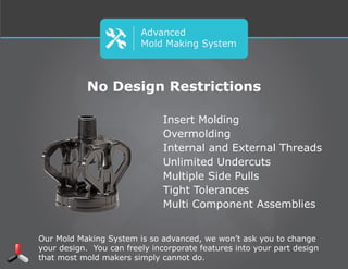 Advanced
Mold Making System
Insert Molding
Overmolding
Internal and External Threads
Unlimited Undercuts
Multiple Side Pulls
Tight Tolerances
Multi Component Assemblies
No Design Restrictions
Our Mold Making System is so advanced, we won’t ask you to change your
design. You can freely incorporate features into your part design that most
mold makers simply cannot do.
 