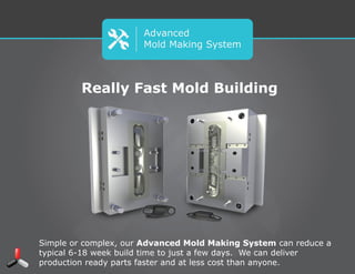 Advanced
Mold Making System
Really Fast Mold Building
Simple or complex, our Advanced Mold Making System can reduce a typical
6-18 week build time to just a few days. We can deliver production ready
parts faster and at less cost than anyone.
 