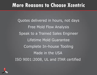 More Reasons to Choose Xcentric
Quotes delivered in hours, not days
Free Mold Flow Analysis
Speak to a Trained Sales Engineer
Lifetime Mold Guarantee
Complete In-house Tooling
Made in the USA
ISO 9001:2008, UL and ITAR certiﬁed
Two manufacturing facilites to serve you better in
Clinton Twp., MI and Shelby Twp., MI
Xcentric Headquarters
24541 Maplehurst Dr
Clinton Twp., MI 48036
 
