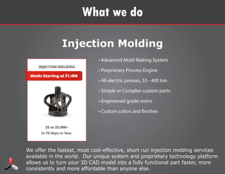 We offer the fastest, most cost-effective, short run injection molding services
available in the world. Our unique system and proprietary technology platform
allows us to turn your 3D CAD model into a fully functional part faster, more
consistently and more affordable than anyone else.
What we do
Injection Molding
• Advanced Mold Making System
• Proprietary Process Engine
• All electric presses, 55 - 400 ton
• Simple or Complex custom parts
• Engineered grade resins
• Custom colors and finishes
 