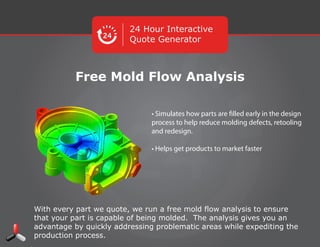 24 Hour Interactive
Quote Generator
Free Mold Flow Analysis
With every part we quote, we run a free mold ﬂow analysis to ensure that your
part is capable of being molded. The analysis gives you an advantage by
quickly addressing problematic areas while expediting the production
process.
• Simulates how parts are ﬁlled early in the
design process to help reduce molding
defects, retooling and redesign.
• Helps get products to market faster
 