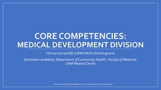 CORE COMPETENCIES:
MEDICAL DEVELOPMENT DIVISION
Hirman Ismail MD (UKM) MOH (Nottingham)
Doctorate candidate, Department of Community Health, Faculty of Medicine,
UKM Medical Centre
Hirman Ismail | drhirman@outlook.com | www.about.me/hirmanismail
 