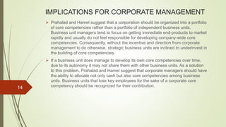 IMPLICATIONS FOR CORPORATE MANAGEMENT
 Prahalad and Hamel suggest that a corporation should be organized into a portfolio
of core competencies rather than a portfolio of independent business units.
Business unit managers tend to focus on getting immediate end-products to market
rapidly and usually do not feel responsible for developing company-wide core
competencies. Consequently, without the incentive and direction from corporate
management to do otherwise, strategic business units are inclined to underinvest in
the building of core competencies.
 If a business unit does manage to develop its own core competencies over time,
due to its autonomy it may not share them with other business units. As a solution
to this problem, Prahalad and Hamel suggest that corporate managers should have
the ability to allocate not only cash but also core competencies among business
units. Business units that lose key employees for the sake of a corporate core
competency should be recognized for their contribution.14
 