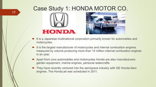 Case Study 1: HONDA MOTOR CO.
 It is a Japanese multinational corporation primarily known for automobiles and
motorcycles.
 It is the largest manufacturer of motorcycles and internal combustion engines
measured by volume producing more than 14 million internal combustion engines
in an year.
 Apart from core automobiles and motorcycles Honda are also manufacturers
garden equipment, marine engines, personal watercrafts
 They have recently ventured into the aerospace industry with GE Honda Aero
engines. The Honda jet was scheduled in 2011.
17
 