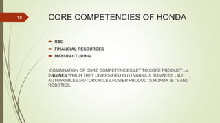 CORE COMPETENCIES OF HONDA
 R&D
 FINANCIAL RESOURCES
 MANUFACTURING
COMBINATION OF CORE COMPETENCIES LET TO CORE PRODUCT i.e.
ENGINES WHICH THEY DIVERSIFIED INTO VARIOUS BUSINESS LIKE
AUTOMOBILES,MOTORCYCLES,POWER PRODUCTS,HONDA JETS AND
ROBOTICS.
18
 