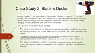 Case Study 2: Black & Decker
Black & Decker 's core technological competency pertains to 200 to 600 W electric
motors , and this motor is their core product . All of their end products are modifications
of this basic technology, with the exception of their work benches, flash lights, battery
charging systems, toaster ovens, and coffee percolators.
They produce products for three markets:
• The home workshop market: In the home workshop market, small electric motors
are used to produce drills, circular saws, sanders, routers, rotary tools, polishers, and
drivers.
• The home cleaning and maintenance market: In the home cleaning and
maintenance market, small electric motors are used to produce dust busters, etc.
• The kitchen appliance market: In the kitchen appliance market, small electric
motors are used to produce can openers, food processors, blenders, bread makers,
and fans.
19
 