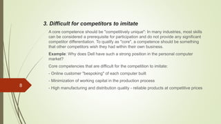 3. Difficult for competitors to imitate
A core competence should be "competitively unique": In many industries, most skills
can be considered a prerequisite for participation and do not provide any significant
competitor differentiation. To qualify as "core", a competence should be something
that other competitors wish they had within their own business.
Example: Why does Dell have such a strong position in the personal computer
market?
Core competencies that are difficult for the competition to imitate:
- Online customer "bespoking" of each computer built
- Minimization of working capital in the production process
- High manufacturing and distribution quality - reliable products at competitive prices
8
 