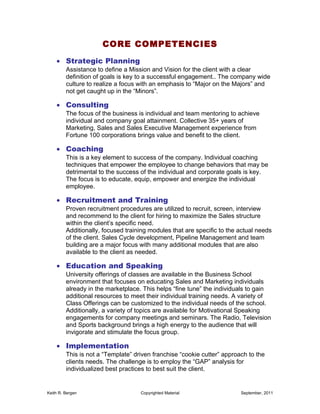 CORE COMPETENCIES
    • Strategic Planning
         Assistance to define a Mission and Vision for the client with a clear
         definition of goals is key to a successful engagement.. The company wide
         culture to realize a focus with an emphasis to “Major on the Majors” and
         not get caught up in the “Minors”.

    • Consulting
         The focus of the business is individual and team mentoring to achieve
         individual and company goal attainment. Collective 35+ years of
         Marketing, Sales and Sales Executive Management experience from
         Fortune 100 corporations brings value and benefit to the client.

    • Coaching
         This is a key element to success of the company. Individual coaching
         techniques that empower the employee to change behaviors that may be
         detrimental to the success of the individual and corporate goals is key.
         The focus is to educate, equip, empower and energize the individual
         employee.

    • Recruitment and Training
         Proven recruitment procedures are utilized to recruit, screen, interview
         and recommend to the client for hiring to maximize the Sales structure
         within the client’s specific need.
         Additionally, focused training modules that are specific to the actual needs
         of the client. Sales Cycle development, Pipeline Management and team
         building are a major focus with many additional modules that are also
         available to the client as needed.

    • Education and Speaking
         University offerings of classes are available in the Business School
         environment that focuses on educating Sales and Marketing individuals
         already in the marketplace. This helps “fine tune” the individuals to gain
         additional resources to meet their individual training needs. A variety of
         Class Offerings can be customized to the individual needs of the school.
         Additionally, a variety of topics are available for Motivational Speaking
         engagements for company meetings and seminars. The Radio, Television
         and Sports background brings a high energy to the audience that will
         invigorate and stimulate the focus group.

    • Implementation
         This is not a “Template” driven franchise “cookie cutter” approach to the
         clients needs. The challenge is to employ the “GAP” analysis for
         individualized best practices to best suit the client.


Keith R. Bergen                     Copyrighted Material                 September, 2011
 