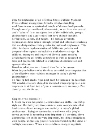 Core Competencies of an Effective Cross-Cultural Manager
Cross-cultural management broadly involves handling
workforce teams comprised of people of diverse backgrounds.
Though usually considered ethnocentric, as we have discovered,
one's "culture" is an amalgamation of the individuals, groups,
environments and experiences that have shaped thoughts,
perceptions, values, and beliefs. To manage diversity,
organizations take action through formal and informal structures
that are designed to create greater inclusion of employees. This
effort includes implementation of deliberate policies and
programs that support an inclusive workplace strategy. In
addition, managers and leaders of diverse teams must be
developed to be culturally competent as well as educated on
laws and precedents related to workplace discrimination and
appropriateness.
Based on what you have learned thus far in the course,
What do you believe to be the three essential core competencies
of an effective cross-cultural manager in today's global
environment?
To receive full credit, your post must be thorough (no less than
300 words), citations should be included when appropriate, and
responses to at least two of your classmates are necessary. Post
directly into the forum.
Response two classmate：
1. From my own perspective, communication skills, leadership
style and flexibility are three essential core competencies that
lead cross-cultural manager successfully in today's global
environment. Being to communicate and work with people
across cultures is becoming more important all the time, since
Communication skills are very important, building connections
with people, expressing yourself and understanding the views of
multiple audiences. When a cross-cultural manger negotiate
 