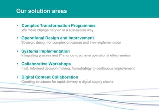Our solution areas
• Complex Transformation Programmes
We make change happen in a sustainable way
• Operational Design and Improvement
Strategic design for complex processes and their implementation
• Systems Implementation
Integrating process and IT change to achieve operational effectiveness
• Collaborative Workshops
Fast, informed decision making, from strategy to continuous improvement
• Digital Content Collaboration
Creating structures for rapid delivery in digital supply chains
 