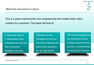 - 2 -
Confidential not to be used without consent
This is a paper exploring the core competencies that enable better value
creation for customers. The paper will look at:
What this document is about
Definition of core
competency and how
this drives capacity and
partnership decisions
for an organisation
A structured way of
understanding core
competencies and how
this connects to
strategic outcomes
Why core competencies
are important to drive
strategy beyond merely
partners’ understanding
of product and strategy
 
