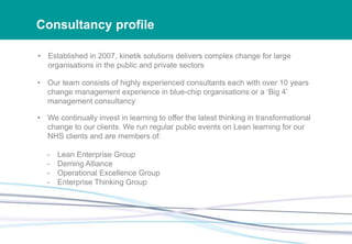 Consultancy profile
• Established in 2007, kinetik solutions delivers complex change for large
organisations in the public and private sectors
• Our team consists of highly experienced consultants each with over 10 years
change management experience in blue-chip organisations or a ‘Big 4’
management consultancy
• We continually invest in learning to offer the latest thinking in transformational
change to our clients. We run regular public events on Lean learning for our
NHS clients and are members of:
- Lean Enterprise Group
- Deming Alliance
- Operational Excellence Group
- Enterprise Thinking Group
 