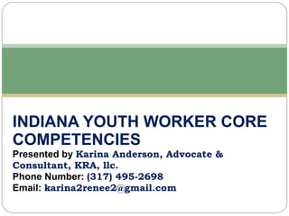 INDIANA YOUTH WORKER CORE COMPETENCIES Presented by  Karina Anderson, Advocate & Consultant, KRA, llc. Phone Number:  (317) 495-2698 Email:  [email_address] 