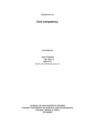 Assignment on


            Core competency




                  Submitted by


                   JOB THOMAS
                      #8, Sem -5
                     MBA (PT)
           Email: job_thomas@cusat.ac.in




       SCHOOL OF MANAGEMENT STUDIES
COCHIN UNIVERSITY OF SCIENCE AND TECHNOLOGY
           COCHIN , KERALA, INDIA
                  PIN 682022
 